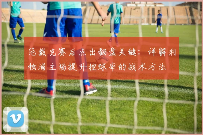范戴克赛后点出翻盘关键:详解利物浦主场提升控球率的战术方法