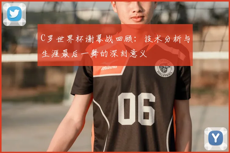 C罗世界杯谢幕战回顾：技术分析与生涯最后一舞的深刻意义
