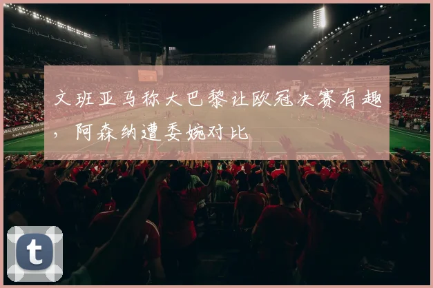 文班亚马称大巴黎让欧冠决赛有趣，阿森纳遭委婉对比