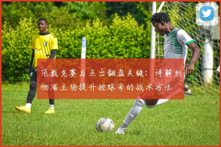 范戴克赛后点出翻盘关键：详解利物浦主场提升控球率的战术方法
